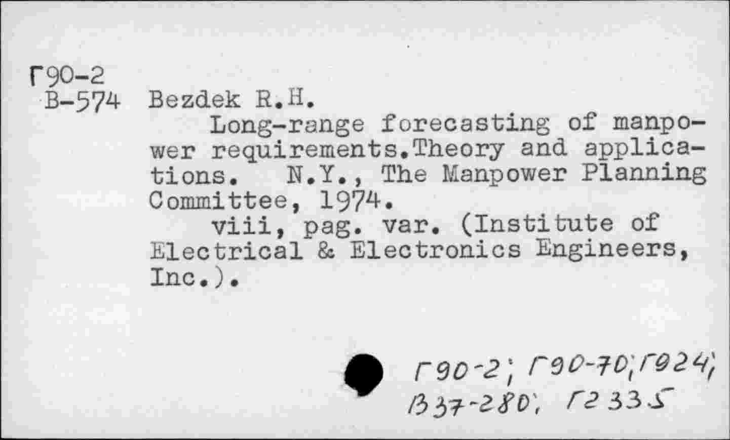 ﻿Г 90-2
В-574 Bezdek R. H.
Long-range forecasting of manpower requirements.Theory and applications. N.Y., The Manpower Planning Committee, 197^*
viii, pag. var. (Institute of Electrical & Electronics Engineers, Inc.).
Г 90'2] Г90~70\Г02Ч] /337-2<ГР', Л?33-А